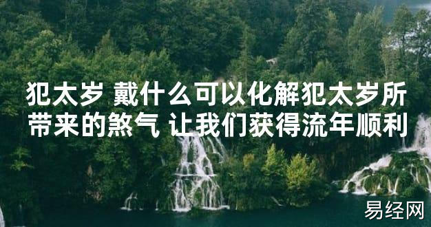 【太岁知识】犯太岁 戴什么可以化解犯太岁所带来的煞气 让我们获得流年顺利,最新太岁